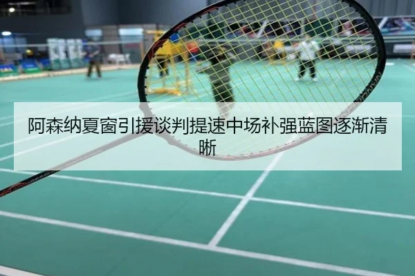 阿森纳夏窗引援谈判提速中场补强蓝图逐渐清晰
