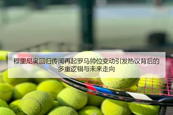 穆里尼奥回归传闻再起罗马帅位变动引发热议背后的多重逻辑与未来走向