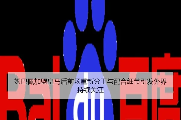 姆巴佩加盟皇马后前场重新分工与配合细节引发外界持续关注