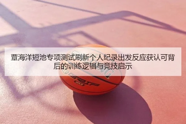 覃海洋短池专项测试刷新个人纪录出发反应获认可背后的训练逻辑与竞技启示