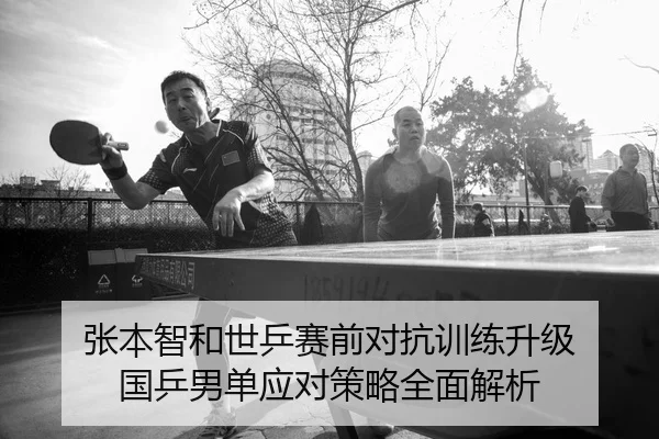 张本智和世乒赛前对抗训练升级 国乒男单应对策略全面解析